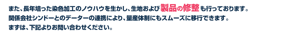 また、長年培った染色加工のノウハウを生かし、生地および製品の修整も行っております。量産体制にもスムーズに移行できます。まずは、下記よりお問い合わせください。