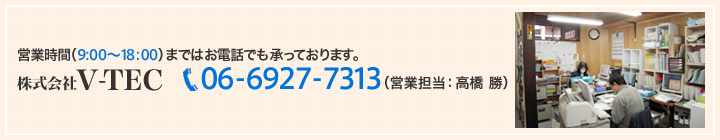 営業時間（9：00～18：00）まではお電話でも承っております。 株式会社V-TEC 06-6927-7313（営業担当：高橋 勝）